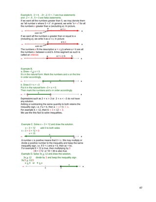 47
Example A. 2 < 4, –3< –2, 0 > –1 are true statements
and –2 < –5 , 5 < 3 are false statements.
If we want all the numbers greater than 5, we may denote them
as "all number x where 5 < x". In general, we write "a < x" for all
the numbers x greater than a (excluding a). In picture,
+–
a
open dot
If we want all the numbers x greater than or equal to a
(including a), we write it as a < x. In picture
+–
a
solid dot
a < x
a < x
The numbers x fit the description a < x < b where a < b are all
the numbers x between a and b. A line segment as such is
called an interval.
+–
a a < x < b b
Example B.
a. Draw –1 < x < 3.
0 3
+
-1
– x
b. Draw 0 > x > –3
0
+
-3
–
x
Expressions such as 2 < x > 3 or 2 < x < –3 do not have
any solution.
For example 6 < 12, then 6 + 3 < 12 + 3.
We use the this fact to solve inequalities.
Adding or subtracting the same quantity to both retains the
inequality sign, i.e. if a < b, then a ± c < b ± c.
It‟s in the natural form. Mark the numbers and x on the line
in order accordingly.
Put it in the natural form –3 < x < 0.
Then mark the numbers and x in order accordingly.
Example C. Solve x – 3 < 12 and draw the solution.
x – 3 < 12 add 3 to both sides
x – 3 + 3 < 12 + 3
x < 15
0 15
+–
x
A number c is positive means that 0 < c. We may multiply or
divide a positive number to the inequality and keep the same
inequality sign, i.e. if 0 < c and a < b, then ac < bc.
Example D. Solve 3x > 12 and draw the solution.
3x > 12 divide by 3 and keep the inequality sign
3x/3 > 12/3
x > 4 or 4 < x
40
+–
For example 6 < 12 is true, then multiplying by 3
3*6 < 3*12 or 18 < 36 is also true.
x
 