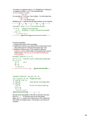 48
A number c is negative means c < 0. Multiplying or dividing by
an negative number reverses the inequality sign,
i.e. if c < 0 and a < b then
ca > cb .
Example E. Solve –x + 2 < 5 and draw the solution.
–x + 2 < 5 subtract 2 from both sides
–x < 3 multiply by –1 to get x, reverse the inequality
–(–x) > –3
x > –3 or –3 < x
0
+
-3
–
60
+–
12–6–12 <<
For example 6 < 12 is true. If we multiply –1 to both sides then
(–1)6 > (–1)12
– 6 > –12 which is true.
Multiplying by –1 switches the left-right positions of the originals.
To solve inequalities:
1. Simplify both sides of the inequalities
2. Gather the x-terms to one side and the number-terms to the
other sides (use the “change side-change sign” rule).
3. Multiply or divide to get x. If we multiply or divide by
negative numbers to both sides, the inequality sign must be
turned around. This rule can be avoided by keeping the
x-term positive.
Example F. Solve 3x + 5 > x + 9
3x + 5 > x + 9 move the x and 5, change side-change sign
3x – x > 9 – 5
2x > 4 div. 2
20
+–
2x
2
4
2>
x > 2 or 2 < x
Example G. Solve 3(2 – x) > 2(x + 9) – 2x
3(2 – x) > 2(x + 9) – 2x simplify each side
6 – 3x > 2x + 18 – 2x
6 – 3x > 18 move 18 and –3x (change sign)
6 – 18 > 3x
– 12 > 3x
0
+
–12
3
3x
3
>
-4
div. by 3 (no need to switch >)
We also have inequalities in the form of intervals. We solve
them by +, –, * , / to all three parts of the inequalities.
Again, we + or – remove the number term in the middle first,
then divide or multiply to get x. The answer is an interval of
numbers.
–4 > x or x < –4
 