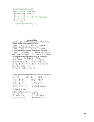 49
Example H. (Interval Inequality)
Solve 12 > –2x + 6 > –4 and draw.
12 > –2x + 6 > –4 subtract 6
–6 –6 –6
6 > –2x > –10
0
+
-3 < x < 5
5
div. by -2, switch inequality sign
6
-2
-2x
-2<
-10
-2
<
-3
Inequalities
Exercise. A. Draw the following Inequalities. Indicate clearly
whether the end points are included or not.
1. x < 3 2. –5 ≤ x 3. x < –8 4. x ≤ 12
B. Write in the natural form then draw them.
5. x ≥ 3 6. –5 > x 7. x ≥ –8 8. x > 12
C. Draw the following intervals, state so if it is impossible.
9. 6 > x ≥ 3 10. –5 < x ≤ 2 11. 1 > x ≥ –8 12. 4 < x ≤ 2
13. 6 > x ≥ 8 14. –5 > x ≤ 2 15. –7 ≤ x ≤ –3 16. –7 ≤ x ≤ –9
D. Solve the following Inequalities and draw the solution.
17. x + 5 < 3 18. –5 ≤ 2x + 3 19. 3x + 1 < –8
20. 2x + 3 ≤ 12 – x 21. –3x + 5 ≥ 1 – 4x
22. 2(x + 2) ≥ 5 – (x – 1) 23. 3(x – 1) + 2 ≤ – 2x – 9
24. –2(x – 3) > 2(–x – 1) + 3x 25. –(x + 4) – 2 ≤ 4(x – 1)
26. x + 2(x – 3) < 2(x – 1) – 2
27. –2(x – 3) + 3 ≥ 2(x – 1) + 3x + 13
F. Solve the following interval inequalities.
28. –4 ≤
2
x 29. 7 >
3
–x 30. < –4–x
E. Clear the denominator first then solve and draw the solution.
5
x2 3
1 2
3
2
+ ≥ x31. x4
–3
3
–4
– 1> x32.
x2 8
3 3
4
5– ≤33. x8 12
–5 7 1+ >34.
x2 3
–3 2
3
4
4
1–+ x35. x4 6
5 5
3
–1 – 2+ < x36.
x
12 2
7 3
6
1
4
3–– ≥ x37.
≤
40. – 2 < x + 2 < 5 41. –1 ≥ 2x – 3 ≥ –11
42. –5 ≤ 1 – 3x < 10 43. 11 > –1 – 3x > –7
38. –6 ≤ 3x < 12 39. 8 > –2x > –4
 