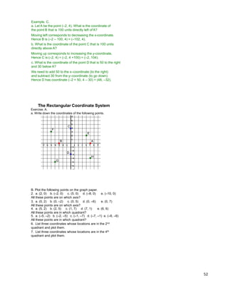 52
Example. C.
a. Let A be the point (–2, 4). What is the coordinate of
the point B that is 100 units directly left of A?
Moving left corresponds to decreasing the x-coordinate.
Hence B is (–2 – 100, 4) = (–102, 4).
b. What is the coordinate of the point C that is 100 units
directly above A?
Moving up corresponds to increasing the y-coordinate.
Hence C is (–2, 4) = (–2, 4 +100) = (–2, 104).
c. What is the coordinate of the point D that is 50 to the right
and 30 below A?
We need to add 50 to the x–coordinate (to the right)
and subtract 30 from the y–coordinate (to go down).
Hence D has coordinate (–2 + 50, 4 – 30) = (48, –32).
B. Plot the following points on the graph paper.
2. a. (2, 0) b. (–2, 0) c. (5, 0) d. (–8, 0) e. (–10, 0)
All these points are on which axis?
3. a. (0, 2) b. (0, –2) c. (0, 5) d. (0, –6) e. (0, 7)
All these points are on which axis?
4. a. (5, 2) b. (2, 5) c. (1, 7) d. (7, 1) e. (6, 6)
All these points are in which quadrant?
5. a. (–5, –2) b. (–2, –5) c. (–1, –7) d. (–7, –1) e. (–6, –6)
All these points are in which quadrant?
6. List three coordinates whose locations are in the 2nd
quadrant and plot them.
7. List three coordinates whose locations are in the 4th
quadrant and plot them.
Exercise. A.
a. Write down the coordinates of the following points.
The Rectangular Coordinate System
AB
C
D
E
F
G
H
 