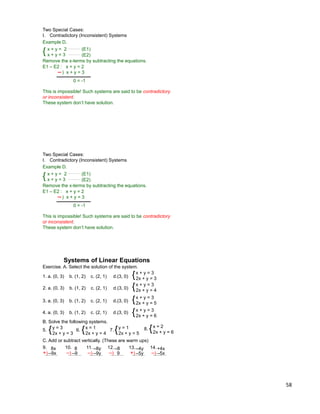 58
Two Special Cases:
I. Contradictory (Inconsistent) Systems
Example D.
{ x + y = 2
x + y = 3
E1 – E2 : x + y = 2
) x + y = 3
0 = -1
(E1)
(E2)
Remove the x-terms by subtracting the equations.
This is impossible! Such systems are said to be contradictory
or inconsistent.
These system don‟t have solution.
Two Special Cases:
I. Contradictory (Inconsistent) Systems
Example D.
{ x + y = 2
x + y = 3
E1 – E2 : x + y = 2
) x + y = 3
0 = -1
(E1)
(E2)
Remove the x-terms by subtracting the equations.
This is impossible! Such systems are said to be contradictory
or inconsistent.
These system don‟t have solution.
Exercise. A. Select the solution of the system.
{x + y = 3
2x + y = 4
Systems of Linear Equations
{x + y = 3
2x + y = 5
{x + y = 3
2x + y = 6
{x + y = 3
2x + y = 31. a. (0, 3) b. (1, 2) c. (2, 1) d.(3, 0)
2. a. (0, 3) b. (1, 2) c. (2, 1) d.(3, 0)
3. a. (0, 3) b. (1, 2) c. (2, 1) d.(3, 0)
4. a. (0, 3) b. (1, 2) c. (2, 1) d.(3, 0)
B. Solve the following systems.
5. {y = 3
2x + y = 3
6. {x = 1
2x + y = 4
7. {y = 1
2x + y = 5
8. {x = 2
2x + y = 6
C. Add or subtract vertically. (These are warm ups)
8x
–9x+)
9. 8
–9–)
10. –8y
–9y–)
11. –8
9–)
12. –4y
–5y+)
13. +4x
–5x–)
14.
 