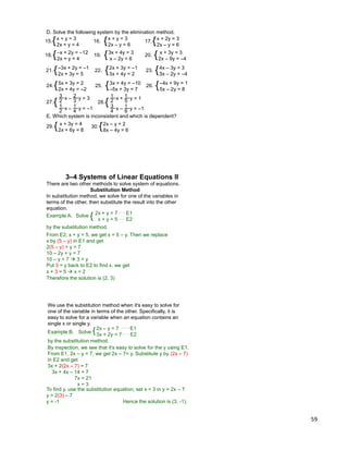 59
18.{–x + 2y = –12
2x + y = 4
D. Solve the following system by the elimination method.
15.{x + y = 3
2x + y = 4
16. 17.{x + 2y = 3
2x – y = 6
{x + y = 3
2x – y = 6
19. {3x + 4y = 3
x – 2y = 6
20. { x + 3y = 3
2x – 9y = –4
21.{–3x + 2y = –1
2x + 3y = 5
22. {2x + 3y = –1
3x + 4y = 2
23. {4x – 3y = 3
3x – 2y = –4
24.{5x + 3y = 2
2x + 4y = –2
25. {3x + 4y = –10
–5x + 3y = 7
26. {–4x + 9y = 1
5x – 2y = 8
{
x – y = 3
x – y = –1
3
2
2
3
1
2
1
4
27. {
x + y = 1
x – y = –1
1
2
1
5
3
4
1
6
28.
29.{ x + 3y = 4
2x + 6y = 8
E. Which system is inconsistent and which is dependent?
30.{2x – y = 2
8x – 4y = 6
2x + y = 7 E1
x + y = 5 E2
Solve
by the substitution method.
From E2, x + y = 5, we get x = 5 – y. Then we replace
x by (5 – y) in E1 and get
2(5 – y) + y = 7
10 – 2y + y = 7
10 – y = 7  3 = y
3–4 Systems of Linear Equations II
Example A. {
Put 3 = y back to E2 to find x, we get
x + 3 = 5  x = 2
Therefore the solution is (2, 3)
There are two other methods to solve system of equations.
Substitution Method
In substitution method, we solve for one of the variables in
terms of the other, then substitute the result into the other
equation.
We use the substitution method when it's easy to solve for
one of the variable in terms of the other. Specifically, it is
easy to solve for a variable when an equation contains an
single x or single y.
2x – y = 7 E1
3x + 2y = 7 E2
Solve
by the substitution method.
By inspection, we see that it's easy to solve for the y using E1.
From E1, 2x – y = 7, we get 2x – 7= y. Substitute y by (2x – 7)
in E2 and get
3x + 2(2x – 7) = 7
3x + 4x – 14 = 7
7x = 21
x = 3
Example B. {
To find y, use the substitution equation, set x = 3 in y = 2x – 7
y = 2(3) – 7
y = -1 Hence the solution is (3, -1).
 