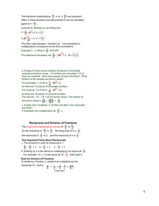 6
a
b
d a
b
d
d
1
Example B: Multiply by cancelling first.
2
3 18 = 2 6 = 12a.
The fractional multiplications are important.
6
11
16
48b.
3
or* *
* *
* = 3 * 11 = 33
Often in these problems the denominator b can be cancelled
against d = .
The often used phrases " (fraction) of .." are translated to
multiplications correspond to this kind of problems.
Example C: a. What is of $108?2
3
* 108 = 2 * 36 = 72 $.
2
3
36
The statement translates into
b. A bag of mixed candy contains 48 pieces of chocolate,
caramel and lemon drops. 1/4 of them are chocolate, 1/3 of
them are caramel. How many pieces of each are there? What
fraction of the candies are lemon drops?
1
3
* 48
16
c. A class has x students, ¾ of them are girls, how many girls
are there?
3
4 * x.
For chocolate, ¼ of 48 is 1
4
* 48 = 12,
12
For caramel, 1/3 of 48 is = 16,
so there are 16 pieces of caramel candies.
The rest 48 – 12 – 16 = 20 are lemon drops. The fraction of
the lemon drops is 20
48 = 20/4
48/4 = 5
12
It translates into multiplication as
so there are 12 pieces of chocolate candies.
The reciprocal (multiplicative inverse) of is .a
b
b
a
Reciprocal and Division of Fractions
Two Important Facts About Reciprocals
I. The product of x with its reciprocal is 1.
So the reciprocal of is ,2
3
3
2 the reciprocal of 5 is ,1
5
and the reciprocal of x is .1
xthe reciprocal of is 3,1
3
2
3
3
2*
II. Dividing by x is the same as multiplying by its reciprocal .
= 1, 5 1
5* = 1, x 1
x* = 1,
1
x
For example, 10 † 2 is the same as 10 , both yield 5.*
1
2
Rule for Division of Fractions
To divide by a fraction x, restate it as multiplying by the
reciprocal 1/x , that is, d
c = a*d
b*c
a
b
*
c
d =a
b †
reciprocate
 