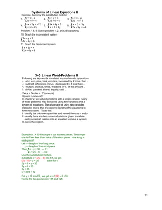61
Systems of Linear Equations II
4. {–x + 2y = –12
y = 4 – 2x
Exercise. Solve by the substitution method.
1. {y = 3 – x
2x + y = 4
2. 3. {x = 3 – y
2x – y = 6
{x + y = 3
2x + 6 = y
5. {3x + 4y = 3
x = 6 + 2y
6. { x = 3 – 3y
2x – 9y = –4
10. Graph the inconsistent system
{ x + 3y = 4
2x + 6y = 8
{2x – y = 2
8x – 4y = 6
Problem 7, 8, 9: Solve problem 1, 2, and 3 by graphing.
11. Graph the dependent system
Following are key-words translated into mathematic operations.
+: add, sum, plus, total, combine, increased by, # more than ..
–: subtract, difference, minus, decreased by, # less than ..
*: multiply, product, times, “fractions or %” of the amount ..
/: divide, quotient, shared equally, ratio ..
Twice = Double = 2* (amount)
Square = (amount)2
3–5 Linear Word-Problems II
In chapter 2, we solved problems with a single variable. Many
of those problems may be solved using two variables and a
system of equations. The advantage of using two variables
instead of one is that it's easier to construct the equations to
form the system. To do this:
I. identify the unknown quantities and named them as x and y
II. usually there are two numerical relations given, translate
each numerical relation into an equation to make a system
III. solve the system.
Example A. A 30-foot rope is cut into two pieces. The longer
one is 6 feet less than twice of the short piece. How long is
each piece?
Let x = length of the long piece.
y = length of the short piece
Then x + y = 30 --- E1
x = 2y – 6 --- E2{
Use the substitution method.
Substitute x = (2y – 6) into E1, we get
(2y – 6) + y = 30 solve for y
2y – 6 + y = 30
3y – 6 = 30
3y = 36
y = 36/3 = 12
Put y = 12 into E2, we get x = 2(12) – 6 =18.
Hence the two pieces are 18ft and 12ft.
 
