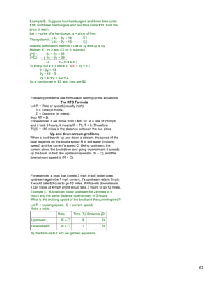 62
Example B. Suppose four hamburgers and three fries costs
$18, and three hamburgers and two fries costs $13. Find the
price of each.
4x + 3y = 18
3x + 2y = 13
The system is
E1
E2
Use the elimination method. LCM of 3y and 2y is 6y.
Multiply E1 by 2 and E2 by 3, subtract
Let x = price of a hamburger, y = price of fries
8x + 6y = 36
) 9x + 6y = 39
2*E1:
3*E2:
{
–x = –3  x = 3
To find y, put x = 3 into E2, 3(3) + 2y = 13
9 + 2y = 13
2y = 13 – 9
2y = 4 y = 4/2 = 2.
So a hamburger is $3, and fries are $2.
The RTD Formula
Let R = Rate or speed (usually mph)
T = Time (in hours)
D = Distance (in miles)
then RT = D.
For example, if we drove from LA to SF at a rate of 75 mph
and it took 6 hours, it means R = 75, T = 6. Therefore
75(6) = 450 miles is the distance between the two cities.
Following problems use formulas in setting up the equations.
Up-and-down-stream-problems
When a boat travels up and down a stream, the speed of the
boat depends on the boat's speed R in still water (cruising
speed) and the current's speed C. Going upstream, the
current slows the boat down and going downstream it speeds
up the boat. In fact, the upstream speed is (R – C), and the
downstream speed is (R + C).
Example C. A boat can travel upstream for 24 miles in 6
hours and the same distance downstream in 3 hours.
What is the cruising speed of the boat and the current speed?
Let R = cruising speed, C = current speed,
Make a table.
Rate Time (T) Distance (D)
Upstream R – C 6 24
Downstream R + C 3 24
By the formula R*T = D we get two equations.
For example, a boat that travels 3 mph in still water goes
upstream against a 1 mph current, it's upstream rate is 2mph.
It would take 6 hours to go 12 miles. If it travels downstream,
it can travel at 4 mph and it would take 3 hours to go 12 miles.
 