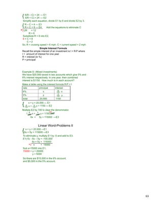 63
6(R – C) = 24
3(R + C) = 24{
Simplify each equation, divide E1 by 6 and divide E2 by 3.
Add the equations to eliminate C
+) 2R = 12
R = 6
Substitute R = 6 into E2,
6 + C = 8
C = 2
R – C = 4 --- E3
R + C = 8 --- E4
R = cruising speed = 6 mph, C = current speed = 2 mph
--- E1
--- E2
{
So,
Simple Interest Formula
Recall the simple interest of an investment is I = R*P where
I = amount of interest for one year
R = interest (in %)
P = principal
Example D. (Mixed investments)
We have $20,000 saved in two accounts which give 5% and
6% interest respectively. In one year, their combined
interest is $1150. How much is in each account?
rate principal interest
6% x
5% y
total 20,000 1150
6
100
5
100 * y
* x
x + y = 20,000 --- E1
6
100
5
100
y = 1150 --- E2x +{
6
100
5
100
y = 1150)100x +(
100
6x + 5y = 115000 ---E3
Make a table using the interest formula R*P = I
Multiply E2 by 100 to clear the denominator.
x + y = 20,000 ---E1
6x + 5y = 115000 ---E3
To eliminate y, multiply E1 by -5 and add to E3.
6x + 5y = 115000
-5x – 5y = -100,000
+) x = 15000
Sub x=15000 into E1,
15000 + y = 20000
y = 5000
So there are $15,000 in the 6% account,
and $5,000 in the 5% account.
Linear Word-Problems II
{
E1(-5):
 