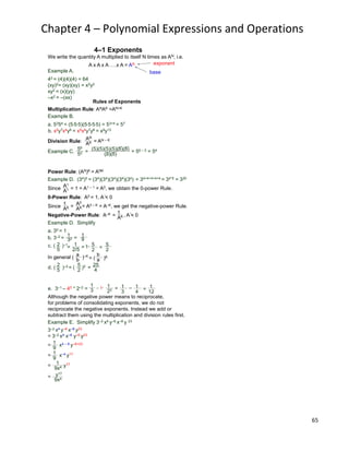 65
Chapter 4 – Polynomial Expressions and Operations
Example A.
43 = (4)(4)(4) = 64
(xy)2= (xy)(xy) = x2y2
xy2 = (x)(yy)
–x2 = –(xx)
base
exponent
4–1 Exponents
Multiplication Rule: ANAK =AN+K
Example B.
a. 5354 = (5*5*5)(5*5*5*5) = 53+4 = 57
b. x5y7x4y6 = x5x4y7y6 = x9y13
Rules of Exponents
Division Rule:
Example C.
AN
AK = AN – K
56
52 =
(5)(5)(5)(5)(5)(5)
(5)(5)
= 56 – 2 = 54
We write the quantity A multiplied to itself N times as AN, i.e.
A x A x A ….x A = AN
Power Rule: (AN)K = ANK
Example D. (34)5 = (34)(34)(34)(34)(34) = 34+4+4+4+4 = 34*5 = 320
Since = 1 = A1 – 1 = A0, we obtain the 0-power Rule.
A1
A1
Since = = A0 – K = A–K, we get the negative-power Rule.
1
AK
A0
AK
Negative-Power Rule: A–K = 1
AK
Example D. Simplify
1
32
1
9
c. ( )–12
5 = 1
2/5 = 1*
5
2 =
5
2
b. 3–2 = =
a. 30 = 1
In general ( )–Ka
b = ( )K
b
a
d. ( )–22
5
= ( )2 = 25
4
5
2
0-Power Rule: A0 = 1, A = 0
, A = 0
e. 3–1 – 40 * 2–2 =
Although the negative power means to reciprocate,
for problems of consolidating exponents, we do not
reciprocate the negative exponents. Instead we add or
subtract them using the multiplication and division rules first.
= x4 – 8 y–6+23
= x–4 y17
= y17
=
Example E. Simplify 3–2 x4 y–6 x–8 y 23
3–2 x4 y–6 x–8 y23
= 3–2 x4 x–8 y–6 y23
1
9
1
9
1
9x4
y17
9x4
1
3 – 1*
1
22 = 1
3
– 1
4
= 1
12
 