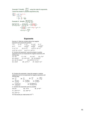 66
Example F. Simplify using the rules for exponents.
Leave the answer in positive exponents only.
23x–8
26 x–3
23x–8
26x–3
= 23 – 6 x–8 – (–3 )
= 2–3 x–5
=
23
1
x5
1
* = 8x5
1
Example G. Simplify (3x–2y3)–2 x2
3–5x–3(y–1x2)3
= 3–2x4y–6x2
3–5x–3y–3 x6 =
= = 3–2 – (–5) x6 – 3 y–6 – (–3)
= 33 x3 y–3 = 27 x3
(3x–2y3)–2 x2
3–5x–3(y–1x2)3 3–5x–3x6y–3
3–2x4x2y–6
3–2x6y–6
3–5x3y–3
y3
Exercise. A. Write the numbers without the negative
exponents and compute the answers.
1. 2–1 2. –2–2 3. 2–3 4. (–3)–2 5. 3–3
6. 5–2 7. 4–3 8. 1
2
( )
–3
9. 2
3
( )
–1
10. 3
2
( )
–2
11. 2–1* 3–2 12. 2–2+ 3–1 13. 2* 4–1– 50 * 3–1
14. 32 * 6–1– 6 * 2–3 15. 2–2* 3–1 + 80 * 2–1
B. Combine the exponents. Leave the answers in positive
exponents–but do not reciprocate the negative exponents until
the final step.
16. x3x5 17. x–3x5 18. x3x–5 19. x–3x–5
20. x4y2x3y–4 21. y–3x–2 y–4x4 22. 22x–3xy2x32–5
23. 32y–152–2x5y2x–9 24. 42x252–3y–34 x–41y–11
25. x2(x3)5 26. (x–3)–5x –6 27. x4(x3y–5) –3y–8
Exponents
x–8
x–3
B. Combine the exponents. Leave the answers in positive
exponents–but do not reciprocate the negative exponents until
the final step.
28. x8
x–329.
x–8
x330. y6x–8
x–2y331.
x6x–2y–8
y–3x–5y232.
2–3x6y–8
2–5y–5x233.
3–2y2x4
2–3x3y–234.
4–1(x3y–2)–2
2–3(y–5x2)–135.
6–2 y2(x4y–3)–1
9–1(x3y–2)–4y236.
C. Combine the exponents as far as possible.
38. 232x 39. 3x+23x 40. ax–3ax+5
41. (b2)x+1b–x+3 42. e3e2x+1e–x
43. e3e2x+1e–x
44. How would you make sense of 23 ?
2
 