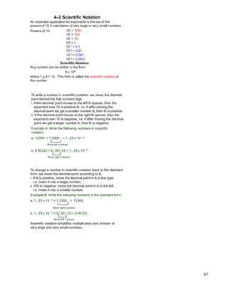 67
100 = 1
101 = 10
102 = 100
103 = 1000
10–1 = 0.1
10–2 = 0.01
10–3 = 0.001
10–4 = 0.0001
4–2 Scientific Notation
Scientific Notation
Any number can be written in the form
A x 10N
where 1 < A < 10. This form is called the scientific notation of
the number.
An important application for exponents is the use of the
powers of 10 in calculation of very large or very small numbers.
Powers of 10:
To write a number in scientific notation, we move the decimal
point behind the first nonzero digit.
i. If the decimal point moves to the left N spaces, then the
exponent over 10 is positive N, i.e. if after moving the
decimal point we get a smaller number A, then N is positive.
ii. If the decimal point moves to the right N spaces, then the
exponent over 10 is negative, i.e. if after moving the decimal
point we get a larger number A, then N is negative.
Move left 4 places.
Move right 3 places
Example A. Write the following numbers in scientific
notation.
a. 12300. = 1 2300 . = 1. 23 x 10 +4
b. 0.00123 = 0. 001 23 = 1. 23 x 10 –3
To change a number in scientific notation back to the standard
form, we move the decimal point according to N.
i. If N is positive, move the decimal point in A to the right,
i.e. make A into a larger number.
ii. If N is negative, move the decimal point in A to the left,
i.e. make A into a smaller number.
Move right 4 places,
Move left 3 places
Example B. Write the following numbers in the standard form.
a. 1. 23 x 10 +4 = 1 2300 . = 12300.
b. 1. 23 x 10 –3 = 0. 001 23 = 0.00123
Scientific notation simplifies multiplication and division of
very large and very small numbers.
 