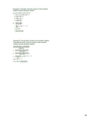 68
Example C. Calculate. Give the answer in both scientific
notation and the standard notation.
a. (1.2 x 108) x (1.3 x 10–12)
= 1.2 x 1.3 x 108 x 10 –12
= 1.56 x 108 –12
= 1.56 x 10 –4
= 0.000156
b. 6.3 x 10-2
2.1 x 10-10
=
6.3
2.1
x 10 – 2 – ( – 10)
= 3 x 108
= 300,000,000
Example D. Convert each numbers into scientific notation.
Calculate the result. Give the answer in both scientific
notation and the standard notation.
240,000,000 x 0.0000025
=
0.00015
2.4 x 108 x 2.5 x 10–6
1.5 x 10–4
= 2.4 x 2.5
1.5
x 10 8 + (–6) – ( – 4)
= 2.4 x 2.5 x 108 x 10–6
1.5 x 10–4
= 4 x 108 – 6 + 4
= 4 x 106 = 4,000,000
 