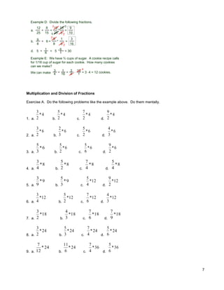 7
Example D: Divide the following fractions.
15
8
=
12
25
*
8
15
=
12
25 5
3
2
3
9
10
a.
6
9
8
19
8 6
3
2
3
16
†
† = * =b.
6
1 = 30*
1
6 =5d. † 5
Example E: We have ¾ cups of sugar. A cookie recipe calls
for 1/16 cup of sugar for each cookie. How many cookies
can we make?
We can make
3
4 † 1
16 = 3
4 *
16
1 = 3 * 4 = 12 cookies.
4
Multiplication and Division of Fractions
Exercise A. Do the following problems like the example above. Do them mentally.
1. a.
4*
2
3
b.
4*
2
5
c.
4*
2
7
d.
4*
2
9
2. a.
6*
2
3
b.
6*
3
2
c.
6*
2
5
d.
6*
3
4
3. a.
6*
3
5
b.
6*
2
5
c.
6*
6
5
d.
6*
2
9
4. a.
8*
4
3
b.
8*
2
5
c.
8*
4
7
d.
8*
4
5
5. a.
9*
9
3
b.
9*
3
5
c.
12*
4
5
d.
12*
2
9
6. a.
12*
4
3
b.
12*
2
5
c.
12*
6
7
d.
12*
3
4
7. a.
18*
2
3
b.
18*
3
4
c.
18*
6
7
d.
18*
9
7
8. a.
24*
2
3
b.
24*
3
5
c.
24*
4
7
d.
24*
6
5
9. a.
24*
12
7
b.
24*
6
11
c.
36*
4
7
d.
36*
6
5
 
