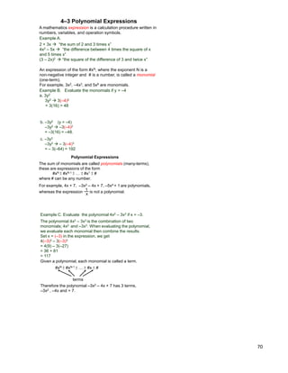 70
Example A.
2 + 3x  “the sum of 2 and 3 times x”
4x2 – 5x  “the difference between 4 times the square of x
and 5 times x”
(3 – 2x)2  “the square of the difference of 3 and twice x”
A mathematics expression is a calculation procedure written in
numbers, variables, and operation symbols.
Example B. Evaluate the monomials if y = –4
a. 3y2
3y2  3(–4)2
= 3(16) = 48
An expression of the form #xN, where the exponent N is a
non-negative integer and # is a number, is called a monomial
(one-term).
For example, 3x2, –4x3, and 5x6 are monomials.
4–3 Polynomial Expressions
b. –3y2 (y = –4)
–3y2  –3(–4)2
= –3(16) = –48.
c. –3y3
–3y3  – 3(–4)3
= – 3(–64) = 192
The sum of monomials are called polynomials (many-terms),
these are expressions of the form
#xN ±#xN-1 ±… ±#x1 ±#
where # can be any number.
For example, 4x + 7, –3x2 – 4x + 7, –5x4 + 1 are polynomials,
x
1 is not a polynomial.whereas the expression
Polynomial Expressions
Example C. Evaluate the polynomial 4x2 – 3x3 if x = –3.
The polynomial 4x2 – 3x3 is the combination of two
monomials; 4x2 and –3x3. When evaluating the polynomial,
we evaluate each monomial then combine the results.
Set x = (–3) in the expression, we get
4(–3)2 – 3(–3)3
= 4(9) – 3(–27)
= 36 + 81
= 117
Given a polynomial, each monomial is called a term.
#xN ±#xN-1 ±… ±#x ±#
terms
Therefore the polynomial –3x2 – 4x + 7 has 3 terms,
–3x2 , –4x and + 7.
 