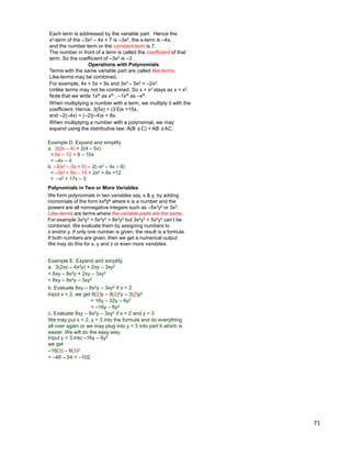 71
Each term is addressed by the variable part. Hence the
x2-term of the –3x2 – 4x + 7 is –3x2, the x-term is –4x,
and the number term or the constant term is 7.
The number in front of a term is called the coefficient of that
term. So the coefficient of –3x2 is –3 .
Terms with the same variable part are called like-terms.
Like-terms may be combined.
For example, 4x + 5x = 9x and 3x2 – 5x2 = –2x2.
Unlike terms may not be combined. So x + x2 stays as x + x2.
Note that we write 1xN as xN , –1xN as –xN.
When multiplying a number with a term, we multiply it with the
coefficient. Hence, 3(5x) = (3*5)x =15x,
and –2(–4x) = (–2)(–4)x = 8x.
Operations with Polynomials
When multiplying a number with a polynomial, we may
expand using the distributive law: A(B ±C) = AB ±AC.
Example D. Expand and simplify.
a. 3(2x – 4) + 2(4 – 5x)
= 6x – 12 + 8 – 10x
= –4x – 4
b. –3(x2 – 3x + 5) – 2(–x2 – 4x – 6)
= –3x2 + 9x – 15 + 2x2 + 8x +12
= –x2 + 17x – 3
Polynomials in Two or More Variables
We form polynomials in two variables say, x & y, by adding
monomials of the form kx#y# where k is a number and the
powers are all nonnegative integers such as –5x3y2 or 3x2.
Like–terms are terms where the variable parts are the same.
For example 3x2y3 + 5x2y3 = 8x2y3 but 3x2y3 + 5x3y3 can‟t be
combined. We evaluate them by assigning numbers to
x and/or y. If only one number is given, the result is a formula.
If both numbers are given, then we get a numerical output.
We may do this for x, y and z or even more variables.
Example E. Expand and simplify.
a. 3(2xy – 4x2y) + 2xy – 3xy2
= 6xy – 8x2y + 2xy – 3xy2
= 8xy – 8x2y – 3xy2
b. Evaluate 8xy – 8x2y – 3xy2 if x = 2.
Input x = 2, we get 8(2)y – 8(2)2y – 3(2)y2
= 16y – 32y – 6y2
= –16y – 6y2
c. Evaluate 8xy – 8x2y – 3xy2 if x = 2 and y = 3
We may put x = 2, y = 3 into the formula and do everything
all over again or we may plug into y = 3 into part b which is
easier. We will do the easy way.
–16(3) – 6(3)2
Input y = 3 into –16y – 6y2
we get
= –48 – 54 = –102
 