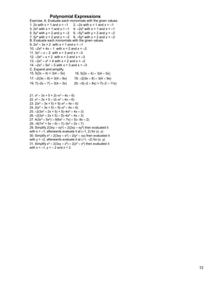 72
Exercise. A. Evaluate each monomials with the given values.
3. 2x2 with x = 1 and x = –1 4. –2x2 with x = 1 and x = –1
5. 5y3 with y = 2 and y = –2 6. –5y3 with y = 2 and y = –2
1. 2x with x = 1 and x = –1 2. –2x with x = 1 and x = –1
7. 5z4 with z = 2 and z = –2 8. –5y4 with z = 2 and z = –2
B. Evaluate each monomials with the given values.
9. 2x2 – 3x + 2 with x = 1 and x = –1
10. –2x2 + 4x – 1 with x = 2 and x = –2
11. 3x2 – x – 2 with x = 3 and x = –3
12. –3x2 – x + 2 with x = 3 and x = –3
13. –2x3 – x2 + 4 with x = 2 and x = –2
14. –2x3 – 5x2 – 5 with x = 3 and x = –3
C. Expand and simplify.
15. 5(2x – 4) + 3(4 – 5x) 16. 5(2x – 4) – 3(4 – 5x)
17. –2(3x – 8) + 3(4 – 9x) 18. –2(3x – 8) – 3(4 – 9x)
19. 7(–2x – 7) – 3(4 – 3x) 20. –5(–2 – 8x) + 7(–2 – 11x)
Polynomial Expressions
21. x2 – 3x + 5 + 2(–x2 – 4x – 6)
22. x2 – 3x + 5 – 2(–x2 – 4x – 6)
23. 2(x2 – 3x + 5) + 5(–x2 – 4x – 6)
24. 2(x2 – 3x + 5) – 5(–x2 – 4x – 6)
25. –2(3x2 – 2x + 5) + 5(–4x2 – 4x – 3)
26. –2(3x2 – 2x + 5) – 5(–4x2 – 4x – 3)
27. 4(3x3 – 5x2) – 9(6x2 – 7x) – 5(– 8x – 2)
29. Simplify 2(3xy – xy2) – 2(2xy – xy2) then evaluated it
with x = –1, afterwards evaluate it at (–1, 2) for (x, y)
30. Simplify x2 – 2(3xy – x2) – 2(y2 – xy) then evaluated it
with y = –2, afterwards evaluate it at (–1, –2) for (x, y)
31. Simplify x2 – 2(3xy – z2) – 2(z2 – x2) then evaluated it
with x = –1, y = – 2 and z = 3.
28. –6(7x2 + 5x – 9) – 7(–3x2 – 2x – 7)
 