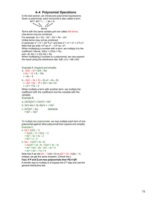 73
Terms with the same variabe part are called like-terms.
Like-terms may be combined.
For example, 4x + 5x – 3x2 – 5x2 = 9x – 2x2.
Unlike terms may not be combined.
In particular x2 + x2 = 2x2 = x4, and that x2 + x3 = x2 + x3 = x5.
Note that we write 1xN as xN , –1xN as –xN.
When multiplying a number with a term, we multiply it to the
coefficient. Hence, 3(5x) = (3*5)x =15x,
and –2(–4x) = (–2)(–4)x = 8x.
When multiplying a number to a polynomial, we may expand
the result using the distributive law: A(B ±C) = AB ±AC.
4–4 Polynomial Operations
In the last section, we introduced polynomial expressions.
Given a polynomial, each monomial is also called a term.
#xN ±#xN-1 ±… ±#x ±#
terms
Example A. Expand and simplify.
a. 3(2x – 4) + 2(4 – 5x)
= 6x – 12 + 8 – 10x
= –4x – 4
b. –3(x2 – 3x + 5) – 2(–x2 – 4x – 6)
= –3x2 + 9x – 15 + 2x2 + 8x +12
= –x2 + 17x – 3
When multiply a term with another term, we multiply the
coefficient with the coefficient and the variable with the
variable.
Example B.
a. (3x2)(2x3) = 3*2x2x3 = 6x5
b. 3x2(–4x) = 3(–4)x2x = –12x3
c. 3x2(2x3 – 4x) distribute
= 6x5 – 12x3
To multiply two polynomials, we may multiply each term of one
polynomial against other polynomial then expand and simplify.
Example C.
b. (2x – 1)(2x2 + 3x –4)
= 3x(2x – 1) + 2(2x – 1)
= 6x2 – 3x + 4x – 2
= 6x2 + x – 2
= 2x(2x2 + 3x –4) –1(2x2 + 3x – 4)
= 4x3 + 6x2 – 8x – 2x2 – 3x + 4
= 4x3 + 4x2 – 11x + 4
a. (3x + 2)(2x – 1)
Note that if we did (2x – 1)(3x + 2) or (2x2 + 3x –4)(2x – 1)
instead, we get the same answers. (Check this.)
Fact. If P and Q are two polynomials then PQ ≡ QP.
A shorter way to multiply is to bypass the 2nd step and use the
general distributive law.
 