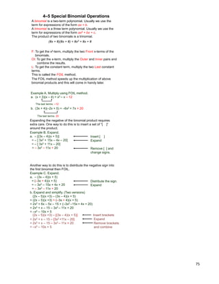 75
A binomial is a two-term polynomial. Usually we use the
term for expressions of the form ax + b.
A trinomial is a three term polynomial. Usually we use the
term for expressions of the form ax2 + bx + c.
The product of two binomials is a trinomial.
(#x + #)(#x + #) = #x2 + #x + #
4–5 Special Binomial Operations
F: To get the x2-term, multiply the two Front x-terms of the
binomials.
OI: To get the x-term, multiply the Outer and Inner pairs and
combine the results.
L: To get the constant term, multiply the two Last constant
terms.
This is called the FOIL method.
The FOIL method speeds up the multiplication of above
binomial products and this will come in handy later.
b. (3x + 4)(–2x + 5) = –6x2 + 7x + 20
Example A. Multiply using FOIL method.
a. (x + 3)(x – 4) = x2 – x – 12
The last terms: 20
The last terms: –12
Expanding the negative of the binomial product requires
extra care. One way to do this is to insert a set of “[ ]”
around the product.
Example B. Expand.
a. – [(3x – 4)(x + 5)]
= – [ 3x2 + 15x – 4x – 20]
= – [ 3x2 + 11x – 20]
= – 3x2 – 11x + 20
Insert [ ]
Expand
Remove [ ] and
change signs.
Another way to do this is to distribute the negative sign into
the first binomial then FOIL.
Example C. Expand.
a. – (3x – 4)(x + 5)
= (–3x + 4)(x + 5)
= – 3x2 – 15x + 4x + 20
= – 3x2 – 11x + 20
Distribute the sign.
Expand
b. Expand and simplify. (Two versions)
(2x – 5)(x +3) – (3x – 4)(x + 5)
= (2x – 5)(x +3) + (–3x + 4)(x + 5)
= 2x2 + 6x – 5x – 15 + (–3x2 –15x + 4x + 20)
= 2x2 + x – 15 – 3x2 – 11x + 20
= –x2 – 10x + 5
(2x – 5)(x +3) – [(3x – 4)(x + 5)] Insert brackets
= 2x2 + x – 15 – [3x2 +11x – 20]
= 2x2 + x – 15 – 3x2 – 11x + 20
= –x2 – 10x + 5
Expand
Remove brackets
and combine
 