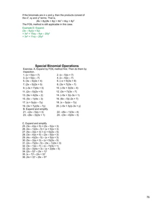 76
If the binomials are in x and y, then the products consist of
the x2, xy and y2 terms. That is,
Example D. Expand.
(3x – 4y)(x + 5y)
= 3x2 + 15xy – 4yx – 20y2
= 3x2 + 11xy – 20y2
(#x + #y)(#x + #y) = #x2 + #xy + #y2
The FOIL method is still applicable in this case.
B. Expand and simplify.
Special Binomial Operations
1. (x + 5)(x + 7) 2. (x – 5)(x + 7)
3. (x + 5)(x – 7) 4. (x – 5)(x – 7)
5. (3x – 5)(2x + 4) 6. (–x + 5)(3x + 8)
7. (2x – 5)(2x + 5) 8. (3x + 7)(3x – 7)
Exercise. A. Expand by FOIL method first. Then do them by
inspection.
9. (–3x + 7)(4x + 3) 10. (–5x + 3)(3x – 4)
11. (2x – 5)(2x + 5) 12. (3x + 7)(3x – 7)
13. (9x + 4)(5x – 2) 14. (–5x + 3)(–3x + 1)
15. (5x – 1)(4x – 3) 16. (6x – 5)(–2x + 7)
17. (x + 5y)(x – 7y) 18. (x – 5y)(x – 7y)
19. (3x + 7y)(3x – 7y) 20. (–5x + 3y)(–3x + y)
21. –(2x – 5)(x + 3) 22. –(6x – 1)(3x – 4)
23. –(8x – 3)(2x + 1) 24. –(3x – 4)(4x – 3)
C. Expand and simplify.
25. (3x – 4)(x + 5) + (2x – 5)(x + 3)
26. (4x – 1)(2x – 5) + (x + 5)(x + 3)
27. (5x – 3)(x + 3) + (x + 5)(2x – 5)
28. (3x – 4)(x + 5) – (2x – 5)(x + 3)
29. (4x – 4)(2x – 5) – (x + 5)(x + 3)
30. (5x – 3)(x + 3) – (x + 5)(2x – 5)
31. (2x – 7)(2x – 5) – (3x – 1)(2x + 3)
32. (3x – 1)(x – 7) – (x – 7)(3x + 1)
33. (2x – 3)(4x + 3) – (x + 2)(6x – 5)
34. (2x – 5)2 – (3x – 1)2
35. (x – 7)2 – (2x + 3)2
36. (4x + 3)2 – (6x – 5)2
 