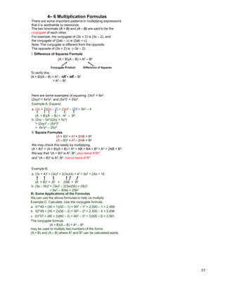 77
The two binomials (A + B) and (A – B) are said to be the
conjugate of each other.
There are some important patterns in multiplying expressions
that it is worthwhile to memorize.
I. Difference of Squares Formula
(A + B)(A – B) = A2 – B2
To verify this :
(A + B)(A – B) = A2 – AB + AB – B2
= A2 – B2
Conjugate Product Difference of Squares
4– 6 Multiplication Formulas
For example, the conjugate of (3x + 2) is (3x – 2), and
the conjugate of (2ab – c) is (2ab + c).
Note: The conjugate is different from the opposite.
The opposite of (3x + 2) is (–3x – 2).
Example A. Expand.
a. (3x + 2)(3x – 2) = (3x)2 – (2)2 = 9x2 – 4
(A + B)(A – B) = A2 – B2
b. (2xy – 5z2)(2xy + 5z2)
= (2xy)2 – (5z2)2
= 4x2y2 – 25z4
Here are some examples of squaring: (3x)2 = 9x2,
(2xy)2 = 4x2y2, and (5z2)2 = 25z4.
II. Square Formulas
(A + B)2 = A2 + 2AB + B2
(A – B)2 = A2 – 2AB + B2
We may check this easily by multiplying,
(A + B)2 = (A + B)(A + B) = A2 + AB + BA + B2 = A2 + 2AB + B2
We say that “(A + B)2 is A2, B2, plus twice A*B”,
and “(A – B)2 is A2, B2, minus twice A*B”.
Example B.
a. (3x + 4)2 = (3x)2 + 2(3x)(4) + 42 = 9x2 + 24x + 16
(A + B)2 = A2 + 2AB + B2
b. (3a – 5b)2 = (3a)2 – 2(3a)(5b) + (5b)2
= 9a2 – 30ab + 25b2
III. Some Applications of the Formulas
We can use the above formulas to help us multiply.
The conjugate formula
(A + B)(A – B) = A2 – B2
may be used to multiply two numbers of the forms
(A + B) and (A – B) where A2 and B2 can be calculated easily.
Example C. Calculate. Use the conjugate formula.
a. 51*49 = (50 + 1)(50 – 1) = 502 – 12 = 2,500 – 1 = 2,499
b. 52*48 = (50 + 2)(50 – 2) = 502 – 22 = 2,500 – 4 = 2,496
c. 63*57 = (60 + 3)(60 – 3) = 602 – 32 = 3,600 – 9 = 3,591
 