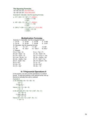 78
Example D. Calculate. Use the squaring formulas.
a. 512 = (50 + 1)2 = 502 + 12 + 2(50)(1)
= 2,500 + 1 + 100
= 2,601
“(A + B)2 is A2, B2, plus twice A*B”,
“(A – B)2 is A2, B2, minus twice A*B”.
The Squaring Formulas.
b. 492 = (50 – 1)2 = 502 + 12 – 2(50)(1)
= 2,500 + 1 – 100
= 2,401
b. (50½) 2 = (50 + ½ )2 = 502 + ½ 2 + 2 (½) (50)
= 2,500 + 1/4 + 50
= 2,550¼
Exercise. A. Calculate. Use the conjugate formula.
Multiplication Formulas
1. 21*19 2. 31*29 3. 41*39 4. 71*69
5. 22*18 6. 32*28 7. 52*48 8. 73*67
B. Calculate. Use the squaring formula.
9. 212 10. 312 11. 392 12. 692
13. 982 14. 30½2 15. 100½2 16. 49½2
18. (x + 5)(x – 5) 19. (x – 7)(x + 7)
20. (2x + 3)(2x – 3) 21. (3x – 5)(3x + 5)
C. Expand.
22. (7x + 2)(7x – 2) 23. (–7 + 3x )(–7 – 3x)
24. (–4x + 3)(–4x – 3) 25. (2x – 3y)(2x + 3y)
26. (4x – 5y)(5x + 5y) 27. (1 – 7y)(1 + 7y)
28. (5 – 3x)(5 + 3x) 29. (10 + 9x)(10 – 9x)
30. (x + 5)2 31. (x – 7)2
32. (2x + 3)2 33. (3x + 5y)2
34. (7x – 2y)2 35. (2x – h)2
In this section, we carry out the operations in a vertical
format. To add and subtract in the vertical format, line up
like-terms vertically then add or subtract.
Example A.
a. Do vertically (–4x + 5) + (6x – 8)
–4x + 5
6x – 8+)
2x – 3
4–7 Polynomial Operations II
b. Do vertically (4x2 + 8x + 5) + (–6x2 – 8x – 3 )
4x2 + 8x + 5
–6x2 – 8x – 3
–2x2 + 0 + 2
Hence (4x2 + 8x + 5) + (–6x2 – 8x – 3 )
= –2x2 + 2
+)
Hence (–4x + 5) + (6x – 8)
= 2x – 3
 