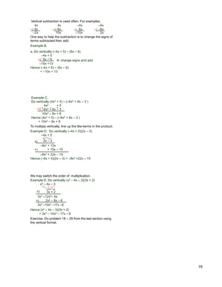 79
Example B.
a. Do vertically (–4x + 5) – (6x – 8)
–4x + 5
6x – 8–)  change signs and add
– +
–10x +13
Hence (–4x + 5) – (6x – 8)
= –10x + 13
Vertical subtraction is used often. For examples,
4x
–6x
–4x
6x
–4x
–6x
4x
6x–) –) –) –)
–2x 10x –10x 2x
One way to help the subtraction is to change the signs of
terms subtracted then add.
Example C.
Do vertically (4x2 + 5) – (–6x2 + 8x – 3 )
4x2 + 5
–6x2 + 8x – 3–)
10x2 – 8x + 8
Hence (4x2 + 5) – (–6x2 + 8x – 3 )
= 10x2 – 8x + 8
+ – +
To multiply vertically, line up the like-terms in the product.
Example D. Do vertically (–4x + 5)(2x – 3)
–4x + 5
x) 2x – 3
–8x2 + 12x
+ 10x – 15+)
–8x2 + 22x – 15
Hence (–4x + 5)(2x – 3) = –8x2 +22x – 15
Example D. Do vertically (x2 – 4x – 3)(3x + 2)
x2 – 4x – 3
x) 3x + 2
3x3 –12x2– 9x
2x2 – 8x – 6+)
3x3 –10x2 –17x –6
Hence (x2 – 4x – 3)(3x + 2)
= 3x3 – 10x2 – 17x – 6
We may switch the order of multiplication.
Exercise. Do problem 18 – 29 from the last section using
the vertical format.
 