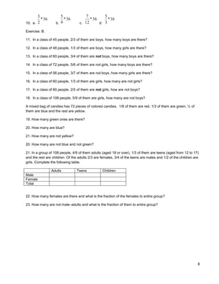 8
10. a.
36*
2
3
b.
36*
9
5
c.
36*
12
7
d.
36*
3
5
Exercise. B.
11. In a class of 45 people, 2/3 of them are boys, how many boys are there?
12. In a class of 48 people, 1/3 of them are boys, how many girls are there?
13. In a class of 60 people, 3/4 of them are not boys, how many boys are there?
14. In a class of 72 people, 5/6 of them are not girls, how many boys are there?
15. In a class of 56 people, 3/7 of them are not boys, how many girls are there?
16. In a class of 60 people, 1/3 of them are girls, how many are not girls?
17. In a class of 60 people, 2/5 of them are not girls, how are not boys?
18. In a class of 108 people, 5/9 of them are girls, how many are not boys?
A mixed bag of candies has 72 pieces of colored candies, 1/8 of them are red, 1/3 of them are green, ½ of
them are blue and the rest are yellow.
19. How many green ones are there?
20. How many are blue?
21. How many are not yellow?
20. How many are not blue and not green?
21. In a group of 108 people, 4/9 of them adults (aged 18 or over), 1/3 of them are teens (aged from 12 to 17)
and the rest are children. Of the adults 2/3 are females, 3/4 of the teens are males and 1/2 of the children are
girls. Complete the following table.
Adults Teens Children
Male
Female
Total
22. How many females are there and what is the fraction of the females to entire group?
23. How many are not male–adults and what is the fraction of them to entire group?
 