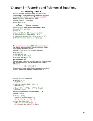 80
Chapter 5 – Factoring and Polynomial Equations
Example A. Factor 12 completely.
12 = 3 * 4 = 3 * 2 * 2
not prime factored completely
To factor means to rewrite a quantity as a product (in a
nontrivial way). A quantity x that can‟t be written as product
besides as 1*x is said to be prime. To factor completely
means each factor in the product is prime.
5–1 Factoring Out GCF
Example B.
a. Sincer 6 = 2*3, 15 = 3*5, 3 is a common factor.
b. The common factor of 4ab, 6a are 2, a, 2a.
c. The common factors of 6xy2, 15x2y2 are 3, x, y2, xy2, ..
d. The common factor of a(x+y), b(x+y) is (x+y).
A common factor of two or more quantities is a factor
belongs to all the quantities.
The greatest common factor (GCF) is the common factor
that has the largest coefficient and highest degree of each
factor among all common factors.
Example C. Find the GCF of the given quantities.
a. GCF{24, 36} = 12.
b. GCF{4ab, 6a} = 2a.
c. GCF {6xy2, 15 x2y2} = 3xy2.
d. GCF{x3y5, x4y6, x5y4} = x3y4.
The Extraction Law
Distributive law interpreted backward gives the Extraction Law,
that is, common factors may be extracted from sums or
differences.
AB AC  A(B C)
This procedure is also called “factoring out a common factor”.
To factor, the first step always is to factor out the GCF.
We may pull out common factors that are ( )'s.
Example E. Factor
a. a(x + y) – 4(x + y)
Pull out the common factor (x + y)
a(x + y) – 4(x + y) = (x + y)(a – 4)
b. Factor (2x – 3)3x – 2(2x – 3)
Pull out the common factor (2x – 3),
(2x – 3)3x – 2(2x – 3) = (2x – 3)(3x – 2)
(the GCF is y)
(the GCF is 2a)
(the GCF is 6x2y2)
Example D. Factor out the GCF.
a. xy – 4y = y(x – 4)
b. 4ab + 6a = 2a(2b) + 2a(3) = 2a(2b + 3)
c. 12x2y3 + 6x2y2 = 6x2y2(2y) + 6x2y2(1) = 6x2y2(2y + 1)
 