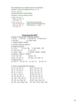 81
Example F. Pull out the negative sign from –2x + 5.
–2x + 5 = –(2x – 5)
Sometime we have to use factor twice.
Example G. Factor by pulling out twice.
a. y(2x – 5) – 2x + 5
= y(2x – 5) – (2x – 5)
= (2x – 5)(y – 1)
b. 3x – 3y + ax – ay Group them into two groups.
= (3x – 3y) + (ax – ay) Factor out the GCF of each group.
= 3(x – y) + a(x – y) Pull the factor (x – y) again.
= (3 + a)(x – y)
We sometimes pull out a negative sign from an expression.
Exercise. A. Find the GCF of the listed quantities.
Factoring Out GCF
1. {4, 6 } 2. {12, 18 } 3. {32, 20, 12 } 4. {25, 20, 30 }
5. {4x, 6x2 } 6. {12x2y, 18xy2 }
7. {32A2B3, 20A3B3, 12 A2B2}
8. {25x7y6z6, 20y7z5x6, 30z8x7y6 }
B. Factor out the GCF.
9. 4 – 6y 10. 12x + 18y 11. 32A + 20B – 12C
12. 25x + 20y – 30 13. –4x + 6x2
14. –12x2y – 18xy2 15. 32A2B3 – 20A3B3 – 12A2B2}
16. 25x7y6z6 – 20y7z5x6 + 30z8x7y6
17. 4x4 – 8x3 + 2x2 18. 20x4 – 5x2
19. x(x – 2) + 3(x – 2) 20. 4x(2x – 3) – 5(2x – 3)
C. Factor out the “–”.
21. –2y + 4 22. –3x + 18 23. –5x + 15 24. –8x + 16
D. Factor, use grouping if it‟s necessary.
25. y2 – 2y + 3y – 6 26. x2 + 3x + 6x + 18
27. y2 – 2y – 3y + 6 28. x2 + 3x – 6x – 18
29. y2 – y + 4y – 4 30. x2 – 5x – 2x + 10
31. 2y2 – y – 6y + 3 32. 3x2 + 2x – 6x – 4
33. 4x2 + 6x – 6x – 9 34. –3x2 + 4x – 6x + 8
35. –5y2 + 10y – 3y + 6 36. –x2 + 3x – 7x + 21
37. 2y2 – xy – 6xy + 3x2 38. 3x2 + 2xy – 6xy – 4y2
39. –5x2 + 2xy – 20xy + 8y2 40. –14x2 + 21xy – 8xy + 12y2
 
