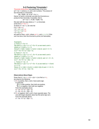 82
5–2 Factoring Trinomials I
To factor x2 + bx + c, we note hat
if (x + u)(x + v)
= x2 + ux + vx + uv
= x2 + (u + v)x + uv
= x2 + bx + c,
we need to have u and v where uv = c, and u + v = b. If this
can‟t be done, then the trinomial is prime (not factorable).
Trinomials (three-term) are polynomials of the form
ax2 + bx + c where a, b, and c are numbers. The product of
two binomials is a trinomials:
(#x + #)(#x + #)  ax2 + bx + c
Hence, to factor a trinomial, we write the trinomial as a
product of two binomials, if possible, that is:
ax2 + bx + c  (#x + #)(#x + #)
We start with the case where a = 1, or trinomials
of the form x2 + bx + c.
Example A.
a. Factor x2 + 5x + 6
We want (x + u)(x + v) = x2 + 5x + 6, so we need u and v
where uv = 6 and u + v = 5.
Since 6 = (1)(6) = (2)(3) = (-1)(-6) = (-2)(-3) and 2 + 3 = 5,
so x2 + 5x + 6 = (x + 2)(x + 3).
c. Factor x2 + 5x – 6
We want (x + u)(x + v) = x2 + 5x – 6, so we need uv = –6 and
u + v = 5.
Since -6 = (–1)(6) = (1)(–6) = (–2)(3) =(2)(–3) and –1 + 6 = 5,
so x2 + 5x – 6 = (x – 1)(x + 6).
b. Factor x2 – 5x + 6
We want (x + u)(x + v) = x2 – 5x + 6, so we need u and v
where uv = 6 and u + v = –5.
Since 6 = (1)(6) = (2)(3) = (-1)(-6) = (-2)(-3) and –2 – 3 = –5,
so x2 – 5x + 6 = (x – 2)(x – 3).
{
Observations About Signs
Given that x2 + bx + c = (x + u)(x + v) so that uv = c,
we observe the following.
1. If c is positive, then u and v have same sign.
In particular,
if b is also positive, then both are positive.
if b is negative, then both are negative.
From the examples above
x2 + 5x + 6 = (x + 2)(x + 3)
x2 – 5x + 6 = (x – 2)(x – 3)
2. If c is negative, then u and v have opposite signs. The
one with larger absolute value has the same sign as b.
From the example above
x2 – 5x – 6 = (x – 6)(x + 1)
 