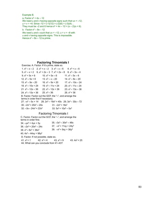 83
Example B.
a. Factor x2 + 4x – 12
We need u and v having opposite signs such that uv = –12,
u + v = +4. Since -12 = (-1)(12) = (-2)(6) = (-3)(4)…
They must be –2 and 6 hence x2 + 4x – 12 = (x – 2)(x + 6).
b. Factor x2 – 8x – 12
We need u and v such that uv = –12, u + v = –8 with
u and v having opposite signs. This is impossible.
Hence x2 – 8x – 12 is prime.
Factoring Trinomials I
Exercise. A. Factor. If it‟s prime, state so.
1. x2 – x – 2 2. x2 + x – 2 3. x2 – x – 6 4. x2 + x – 6
5. x2 – x + 2 6. x2 + 2x – 3 7. x2 + 2x – 8 8. x2 – 3x – 4
9. x2 + 5x + 6 10. x2 + 5x – 6
13. x2 – x – 20
11. x2 – 5x – 6
12. x2 – 5x + 6
17. x2 – 10x – 24
14. x2 – 8x – 20
15. x2 – 9x – 20 16. x2 – 9x + 20
18. x2 – 10x + 24 19. x2 – 11x + 24 20. x2 – 11x – 24
21. x2 – 12x – 36 22. x2 – 12x + 36 23. x2 – 13x – 36
24. x2 – 13x + 36
B. Factor. Factor out the GCF, the “–”, and arrange the
terms in order first if necessary.
29. 3x2 – 30x – 7227. –x2 – 5x + 14 28. 2x3 – 18x2 + 40x
30. –2x3 + 20x2 – 24x
25. x2 – 36 26. x2 + 36
31. –2x4 + 18x2
32. –3x – 24x3 + 22x2 33. 5x4 + 10x5 – 5x3
Factoring Trinomials I
35. –3x3 – 30x2 – 48x34. –yx2 + 4yx + 5y
36. –2x3 + 20x2 – 24x
40. 4x2 – 44xy + 96y2
37. –x2 + 11xy + 24y2
38. x4 – 6x3 + 36x2 39. –x2 + 9xy + 36y2
C. Factor. Factor out the GCF, the “–”, and arrange the
terms in order first.
D. Factor. If not possible, state so.
41. x2 + 1 42. x2 + 4 43. x2 + 9 43. 4x2 + 25
44. What can you conclude from 41–43?
 
