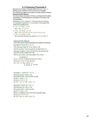 84
5–3 Factoring Trinomials II
Now let‟s try to factor trinomials of the form ax2 + bx + c.
We‟ll give two methods. One is short but not reliable.
The second one takes more steps but gives definite answers.
For this method, we need to find four numbers that fit certain
descriptions. The following are examples of the task to be
accomplished.
Example A. Let {1, 3} and {1, 2} be two pairs of numbers.
Is it possible to split the {1, 2 }, put them in the boxes that
makes the equality true?
a. 1* (± ) + 3*(± ) = 5.
Yes, 1* (2) + 3 * (1) = 5
b. 1* (± ) + 3* (± ) = –5.
Yes, 1* (1) + 3* (–2) = –5 or 1* (–2) + 3* (–1) = –5
c. 1* (± ) + 3* (± ) = 8.
No, since the most we can obtain is 1* (1) + 3* (2) = 7.
Reversed FOIL Method
3(±# ) +1(±#) = 5 where the #‟s are 1 and 2.
Since 3(1) +1(2) = 5, we see that
3x2 + 5x + 2 = (3x + 2)(1x + 1).
5x
(Reversed FOIL Method)
Let‟s see how the above examples are related to factoring.
Example B. Factor 3x2 + 5x + 2.
The only way to get 3x2 is (3x ±#)(1x ±#).
The #‟s must be 1 and 2 to get the constant term +2.
We need to place 1 and 2 as the #'s so the product will
yield the correct middle term +5x.
That is, (3x ±#)(1x ±#) must yields +5x, or that
3(±# ) + 1(±# ) = –7.
It's 3(–2) + 1(–1) = –7.
So 3x2 – 7x + 2 = (3x –1)(1x – 2)
Example D. Factor 3x2 + 5x – 2.
We start with (3x ±#)(1x ±#).
We need to fill in 1 and 2 so that
3(±# ) + 1(±# ) = +5.
It is 3(+2) + 1(–1) = +5.
So 3x2 + 5x + 2 = (3x –1)(1x + 2)
Since c is negative, they must have opposite signs .
Example C. Factor 3x2 – 7x + 2.
We start with (3x ±#)(1x ±#).
We need to fill in 1 and 2 as #'s so that
 