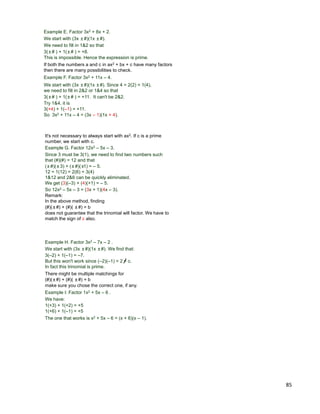 85
Example E. Factor 3x2 + 8x + 2.
We start with (3x ±#)(1x ±#).
We need to fill in 1&2 so that
3(±# ) + 1(±# ) = +8.
This is impossible. Hence the expression is prime.
3(±# ) + 1(±# ) = +11. It can't be 2&2.
If both the numbers a and c in ax2 + bx + c have many factors
then there are many possibilities to check.
Example F. Factor 3x2 + 11x – 4.
We start with (3x ±#)(1x ±#). Since 4 = 2(2) = 1(4),
we need to fill in 2&2 or 1&4 so that
Try 1&4, it is
3(+4) + 1(–1) = +11.
So 3x2 + 11x – 4 = (3x – 1)(1x + 4).
Example G. Factor 12x2 – 5x – 3.
Since 3 must be 3(1), we need to find two numbers such
that (#)(#) = 12 and that
So 12x2 – 5x – 3 = (3x + 1)(4x – 3).
It's not necessary to always start with ax2. If c is a prime
number, we start with c.
(±#)(±3) + (±#)(±1) = – 5.
12 = 1(12) = 2(6) = 3(4)
1&12 and 2&6 can be quickly eliminated.
We get (3)(–3) + (4)(+1) = – 5.
Remark:
In the above method, finding
(#)(±#) + (#)( ±#) = b
does not guarantee that the trinomial will factor. We have to
match the sign of c also.
Example H. Factor 3x2 – 7x – 2 .
We start with (3x ±#)(1x ±#). We find that:
3(–2) + 1(–1) = –7.
But this won't work since (–2)(–1) = 2 = c.
In fact this trinomial is prime.
Example I: Factor 1x2 + 5x – 6 .
We have:
1(+3) + 1(+2) = +5
The one that works is x2 + 5x – 6 = (x + 6)(x – 1).
1(+6) + 1(–1) = +5
There might be multiple matchings for
(#)(±#) + (#)( ±#) = b
make sure you chose the correct one, if any.
 