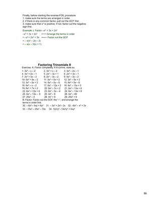 86
Finally, before starting the reverse-FOIL procedure
1. make sure the terms are arranged in order.
2. if there is any common factor, pull out the GCF first.
3. make sure that x2 is positive, if not, factor out the negative
sign first.
Example J. Factor –x3 + 3x + 2x2
–x3 + 3x + 2x2 Arrange the terms in order
= –x3 + 2x2 + 3x Factor out the GCF
= – x(x2 – 2x – 3)
= – x(x – 3)(x + 1)
Exercise. A. Factor completely. If it‟s prime, state so.
1. 3x2 – x – 2 2. 3x2 + x – 2 3. 3x2 – 2x – 1
4. 3x2 + 2x – 1 5. 2x2 – 3x + 1 6. 2x2 + 3x – 1
8. 2x2 – 3x – 27. 2x2 + 3x – 2
15. 6x2 + 5x – 6
10. 5x2 + 9x – 2
B. Factor. Factor out the GCF, the “–”, and arrange the
terms in order first.
9. 5x2 – 3x – 2
12. 3x2 – 5x + 211. 3x2 + 5x + 2
14. 6x2 – 5x – 613. 3x2 – 5x + 2
16. 6x2 – x – 2 17. 6x2 – 13x + 2 18. 6x2 – 13x + 2
19. 6x2 + 7x + 2 20. 6x2 – 7x + 2 21. 6x2 – 13x + 6
22. 6x2 + 13x + 6 23. 6x2 – 5x – 4 24. 6x2 – 13x + 8
25. 6x2 – 13x – 8
Factoring Trinomials II
25. 4x2 – 9 26. 4x2 – 49
27. 25x2 – 4 28. 4x2 + 9 29. 25x2 + 9
30. – 6x2 – 5xy + 6y2 31. – 3x2 + 2x3– 2x 32. –6x3 – x2 + 2x
33. –15x2 – 25x2 – 10x 34. 12x2y2 –14x2y2 + 4xy2
 