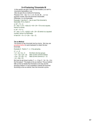 87
5–4 Factoring Trinomials III
Example I. Use the b2 – 4ac to see if the trinomial is
factorable. If it is, factor it.
a. 3x2 – 7x – 2
b2 – 4ac = (–7)2 – 4(3)(–2) = 49 + 24 = 73 is not a square,
hence it is prime.
Theorem: If b2 – 4ac = 0, 1, 4, 9, 16, 25, 36, .. i.e. is a
squared number, then the trinomial is factorable.
Otherwise, it is not factorable.
In this section we give a formula that enables us to tell if a
trinomial is factorable or not.
Also we give the ac-method for factoring.
b. 3x2 – 7x + 2
b2 – 4ac = (–7)2 – 4(3)(2) = 49 – 24 = 25 which is a squared
number, hence it is factorable.
In fact 3x2 – 7x + 2 = (3x – 1)(x – 2)
The ac-Method
The product of two binomials has four terms. We may use
grouping-method to work backward to obtain the two
binomials.
But how do we know to write x2 – x – 6 as x2 – 3x + 2x – 6 in
the first place? This leads to the ac-method. The ac-method
tells us how to rewrite the trinomial so we may use the
grouping method. If it isn't possible to rewrite the trinomial
according to the ac-method, then the trinomial is prime.
Example A. Factor x2 – x – 6 by grouping.
x2 – x – 6
= x2 – 3x + 2x – 6 Put them into two groups
= (x2 – 3x) + (2x – 6) Take out the common factors
= x(x – 3) + 2(x – 3) Take out the common (x – 3)
= (x – 3)(x + 2)
 