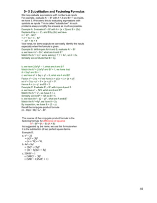 89
We may evaluate expressions with numbers as inputs.
5– 5 Substitution and Factoring Formulas
For example, evaluate A2 – B2 with A = 2 and B = 1 as inputs,
we have 3. We extend this to evaluating expressions with
symbols as inputs. This is called "substitution". In such
problems always simplify the answers as much as possible.
Example A. Evaluate A2 – B2 with A = (x + 2) and B = (2x).
Replace A by (x + 2), and B by (2x) we have
(x + 2)2 – (2x)2
= x2 + 4x + 4 – 4x2
= –3x2 + 4x + 4
Vice versa, for some outputs we can easily identify the inputs
especially when the formula is given.
Example B. With inputs for A and B, evaluate A2 – B2
a. we have 4x2 – 9y2, what are A and B?
Match the A2 = 4x2, we‟re asking ( ? )2 = 4x2, so A = 2x.
Similarly we conclude that B = 3y.
c. we have x2 + 2xy + y2 – 9, what are A and B?
b. we have 25x2y4 – 1, what are A and B?
Match the A2 = 25x2y4 and B2 = 1, we have that
A = 5xy2 and B = 1.
so x2 + 2xy + y2 – 9 = (x + y)2 – 32.
Hence A = (x + y) and B = 3.
a. we have x3 – 125, what are A and B?
Match the A3 = x3, we have A = x.
Similarly we‟ve B3 = 125 so B = 5.
b. we have 8y3 – (2 – y)3 , what are A and B?
Match the A3 =8y3, we have A = 2y.
By inspection, we have B = (2 – y).
Recall the conjugate product formula
(A – B)(A + B) = A2 – B2.
Factor x2 + 2xy + y2 we have (x + y)(x + y) = (x + y)2,
Example C. Evaluate A3 – B3 with inputs A and B
Example D.
a. x2 – 25
= (x)2 – (5)2
= (x + 5)(x – 5)
b. 4x2 – 9y2
= (2x)2 – (3y)2
= (2x – 3y)(2x + 3y)
c. 25A2B4 – 1
= (5AB2)2 – (1)2
= (5AB2 – 1)(5AB2 + 1)
The reverse of the conjugate product formula is the
factoring formula for difference of squares :
A2 – B2 = (A – B) (A + B)
As suggested by the name, we use this formula when
it is the subtraction of two perfect square terms.
 