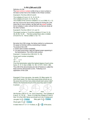 9
Definition of LCM
The least common multiple (LCM) of two or more numbers is
the least number that is the multiple of all of these numbers.
Example A. Find the LCM of 4 and 6.
The multiples of 4 are 4, 8, 12, 16, 20, 24, …
The multiples of 6 are 6, 12, 18, 24, 30,…
The smallest of the common multiples is 12, so LCM{4, 6 } = 12.
1–F4 LCM and LCD
Example B. Find the LCM of 8, 9, and 12.
The largest number is 12 and the multiples of 12 are 12, 24,
36, 48, 60, 72, 84 … The first number that is also a multiple
of 8 and 9 is 72. Hence LCM{8, 9, 12} = 72.
We may improve the above listing-method for finding the LCM.
Given two or more numbers, we start with the largest number,
list its multiples in order until we find the one that can divide all
the other numbers.
To construct the LCM:
a. Factor each number completely
b. For each prime factor, take the highest power appearing in
the factorizations. The LCM is their product.
Example C. Construct the LCM of {8, 15, 18}.
Factor each number completely,
8 = 23
15 = 3 * 5
18 = 2 * 32
From the factorization select the highest degree of each prime
factor: 23, 32, 5, then LCM{8, 15, 18} = 23*32*5 = 8*9*5 = 360.
But when the LCM is large, the listing method is cumbersome.
It's easier to find the LCM by constructing it instead.
The LCM of the denominators of a list of fractions is called the
least common denominator (LCD). Following is an
application of the LCM.
Example D. From one pizza, Joe wants 1/3, Mary wants 1/4
and Chuck wants 1/6. How many equal slices should we cut
the pizza into and how many slices should each person take?
What is the fractional amount of the pizza they want in total?
Joe gets 12* = 4 slices 1
4
Mary gets 12* = 3 slices
1
6
Chuck gets 12* = 2 slices
We find the LCM of 1/3, 1/4, 1/6 by searching. The multiples of
6 are 6, 12, 18, 24, … Since 12 is also the multiple of 3 and 4,
then 12 is the LCM. Hence we should cut it into 12 slices and
Mary Chuck
In picture:
Joe
1
3
In total, that is 4 + 2 + 3 = 9 slices, or of the pizza.
9
12 = 3
4
 