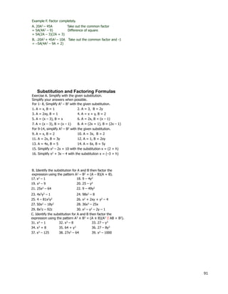 91
Example F. Factor completely.
A. 20A3 – 45A Take out the common factor
= 5A(4A2 – 9) Difference of square
= 5A(2A – 3)(2A + 3)
B. –20A3 + 45A2 – 10A Take out the common factor and -1
= –5A(4A2 – 9A + 2)
Exercise A. Simplify with the given substitution.
Simplify your answers when possible.
For 1- 8, Simplify A2 – B2 with the given substitution.
1. A = x, B = 1 2. A = 3, B = 2y
3. A = 2xy, B = 1 4. A = x + y, B = 2
5. A = (x – 3), B = x 6. A = 2x, B = (x – 1)
7. A = (x – 3), B = (x – 1) 8. A = (2x + 1), B = (2x – 1)
For 9-14, simplify A3 – B3 with the given substitution.
9. A = x, B = 2 10. A = 3x, B = 2
11. A = 2x, B = 3y 12. A = 1, B = 2xy
13. A = 4x, B = 5 14. A = 6x, B = 5y
15. Simplify x2 – 2x + 10 with the substitution x = (2 + h)
16. Simplify x2 + 3x – 4 with the substitution x = (–3 + h)
Substitution and Factoring Formulas
B. Identify the substitution for A and B then factor the
expression using the pattern A2 – B2 = (A – B)(A + B).
17. x2 – 1 18. 9 – 4y2
23. 4x2y2 – 1
26. x2 + 2xy + y2 – 4
21. 25x2 – 64 22. 9 – 49y2
25. 4 – 81x2y2
24. 98x2 – 8
19. x2 – 9 20. 25 – y2
C. Identify the substitution for A and B then factor the
expression using the pattern A3 ± B3 = (A ± B)(A2 AB + B2).+
29. 8x2z – 92z
27. 50x2 – 18y2 28. 36x3 – 25x
30. x2 – y2 – 2y – 1
31. x3 – 1 32. x3 – 8
37. x3 – 125
36. 27 – 8y334. x3 + 8 35. 64 + y3
33. 27 – y3
38. 27x3 – 64 39. x3 – 1000
 