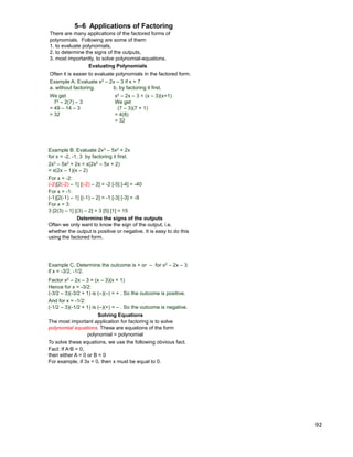 92
5–6 Applications of Factoring
There are many applications of the factored forms of
polynomials. Following are some of them:
1. to evaluate polynomials,
2. to determine the signs of the outputs,
3. most importantly, to solve polynomial-equations.
Evaluating Polynomials
Example A. Evaluate x2 – 2x – 3 if x = 7
a. without factoring. b. by factoring it first.
We get
72 – 2(7) – 3
= 49 – 14 – 3
= 32
x2 – 2x – 3 = (x – 3)(x+1)
We get
(7 – 3)(7 + 1)
= 4(8)
= 32
Often it is easier to evaluate polynomials in the factored form.
Example B. Evaluate 2x3 – 5x2 + 2x
for x = -2, -1, 3 by factoring it first.
2x3 – 5x2 + 2x = x(2x2 – 5x + 2)
= x(2x – 1)(x – 2)
For x = -2:
(-2)[2(-2) – 1] [(-2) – 2] = -2 [-5] [-4] = -40
For x = -1:
(-1)[2(-1) – 1] [(-1) – 2] = -1 [-3] [-3] = -9
For x = 3:
3 [2(3) – 1] [(3) – 2] = 3 [5] [1] = 15
Determine the signs of the outputs
Often we only want to know the sign of the output, i.e.
whether the output is positive or negative. It is easy to do this
using the factored form.
Example C. Determine the outcome is + or – for x2 – 2x – 3
if x = -3/2, -1/2.
Factor x2 – 2x – 3 = (x – 3)(x + 1)
Hence for x = -3/2:
(-3/2 – 3)(-3/2 + 1) is (–)(–) = + . So the outcome is positive.
And for x = -1/2:
(-1/2 – 3)(-1/2 + 1) is (–)(+) = – . So the outcome is negative.
Solving Equations
The most important application for factoring is to solve
polynomial equations. These are equations of the form
polynomial = polynomial
To solve these equations, we use the following obvious fact.
Fact: If A*B = 0,
then either A = 0 or B = 0
For example, if 3x = 0, then x must be equal to 0.
 