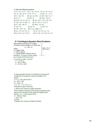 94
C. Solve the following equations.
18. x2 – 3x = 10 20. x(x – 2) = 24 21. 2x2 = 3(x + 1) – 1
28. x3 – 2x2, x = –2, 2, 4
22. x2 = 4
25. 2x(x – 3) + 4 = 2x – 4
29. x3 – 2x2 – 8x = 0
31. 4x2 = x3
30. 2x2(x – 3) = 4x
26. x(x – 3) + x + 6 = 2x2 + 3x
13. x2 – 3x – 4 = 0 14. x – 2x – 15 = 0 15. x2 + 7x + 12 = 0
16. –x2 – 2x + 8 = 0 17. 9 – x2 = 0 18. 2x2 – x – 1 = 0
27. x(x + 4) + 9 = 2(2 – x)
23. 8x2 = 2 24. 27x2 – 12 = 0
32. 4x = x3 33. 4x2 = x4
34. 7x2 = –4x3 – 3x 35. 5 = (x + 2)(2x + 1)
36. (x – 1)2 = (x + 1)2 – 4 37. (x + 1)2 = x2 + (x – 1)2
38. (x + 2)2 – (x + 1)2= x2 39. (x + 3)2 – (x + 2)2 = (x + 1)2
Many physics formulas are 2nd degree.
If a stone is thrown straight up on Earth then
h = -16t2 + vt
5–7 2nd-Degree-Equation Word Problems
height = -16t2 + vt
after t secondswhere
h = height in feet
t = time in second
v = upward speed in feet per second
Example A. If a stone is thrown straight
up at a speed of 64 ft per second,
a. how high is it after 1 second?
t = 1, v = 64, so
h = -16(1)2 + 64(1)
h = -16 + 64 = 48 ft
c. What is the maximum height obtained?
Since it takes 4 seconds for the stone to fall back to the
ground, at 2 seconds it must reach the highest point.
Hence t = 2, v = 64, need to find h.
h = -16(2)2 + 64(2)
= - 64 + 128
= 64 (ft)
Therefore, the maximum height is 64 feet.
b. How long will it take for it to fall back to the ground?
To fall back to the ground means the height h is 0.
Hence
h = 0, v = 64, need to find t.
0 = -16 t2 + 64t
0 = -16t(t – 4)
t = 0 or t – 4 = 0 or t = 4
Therefore it takes 4 seconds.
 