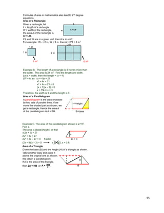 95
If L and W are in a given unit, then A is in unit2.
For example: If L = 2 in, W = 3 in. then A = 2*3 = 6 in2
1 in
1 in
1 in2
2 in
3 in
6 in2
Area of a Rectangle
Given a rectangle, let
L = length of a rectangle
W = width of the rectangle,
the area A of the rectangle is
A = LW.
L
w A = LW
Formulas of area in mathematics also lead to 2nd degree
equations.
Example B. The length of a rectangle is 4 inches more than
the width. The area is 21 in2. Find the length and width.
Let x = width, then the length = (x + 4)
LW = A, so (x + 4)x = 21
x2 + 4x = 21
x2 + 4x – 21 = 0
(x + 7)(x – 3) = 0
x = - 7 or x = 3
Therefore, the width is 3 and the length is 7.
Area of a Parallelogram
A parallelogram is the area enclosed
by two sets of parallel lines. If we
move the shaded part as shown, we
get a rectangle. Hence the area A
of the parallelogram is A = BH.
H=height
B=base
Example C. The area of the parallelogram shown is 27 ft2.
Find x.
The area is (base)(height) or that
x(2x + 3) = 27
Area of a Triangle
Given the base (B) and the height (H) of a triangle as shown.
B
H
2x + 3
x
2x2 + 3x = 27
2x2 + 3x – 27 = 0 Factor
(2x + 9)(x – 3) = 0 x = –9/2, x = 3 ft
Take another copy and place it
above the original one as shown.
We obtain a parallelogram.
If A is the area of the triangle,
then 2A = HB or .A = BH
2
 