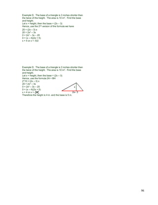 96
Example D. The base of a triangle is 3 inches shorter than
the twice of the height. The area is 10 in2. Find the base
and height.
Let x = height, then the base = (2x – 3)
Hence, use the 2nd version of the formula we have
20 = (2x – 3) x
20 = 2x2 – 3x
0 = 2x2 – 3x – 20
0 = (x – 4)(2x + 5)
x = 4 or x = -5/2
Example D. The base of a triangle is 3 inches shorter than
the twice of the height. The area is 10 in2. Find the base
and height.
Let x = height, then the base = (2x – 3)
Hence, use the formula 2A = BH
2*10 = (2x – 3) x
20 = 2x2 – 3x
0 = 2x2 – 3x – 20
0 = (x – 4)(2x + 5)
x = 4 or x = -5/2
Therefore the height is 4 in. and the base is 5 in.
2x– 3
x
 
