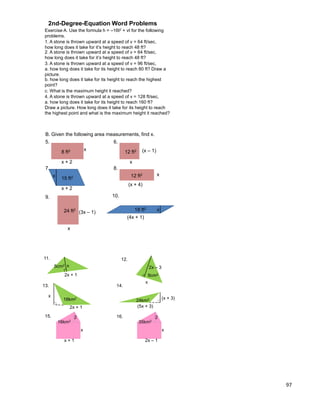 97
Exercise A. Use the formula h = –16t2 + vt for the following
problems.
1. A stone is thrown upward at a speed of v = 64 ft/sec,
how long does it take for it‟s height to reach 48 ft?
2. A stone is thrown upward at a speed of v = 64 ft/sec,
how long does it take for it‟s height to reach 48 ft?
3. A stone is thrown upward at a speed of v = 96 ft/sec,
a. how long does it take for its height to reach 80 ft? Draw a
picture.
b. how long does it take for its height to reach the highest
point?
c. What is the maximum height it reached?
4. A stone is thrown upward at a speed of v = 128 ft/sec,
a. how long does it take for its height to reach 160 ft?
Draw a picture. How long does it take for its height to reach
the highest point and what is the maximum height it reached?
2nd-Degree-Equation Word Problems
B. Given the following area measurements, find x.
5.
8 ft2
x + 2
x
6.
12 ft2
x
(x – 1)
7.
x + 2
8.
12 ft2 x
(x + 4)
9.
24 ft2
(3x – 1)
x
10.
15 ft2x
18 ft2 x
(4x + 1)
2x + 1
11.
x5cm2
12.
x
2x – 3
9cm2
2x + 1
13.
x
18km2
14.
(x + 3)
(5x + 3)
24km2
15. 16.
16km2
2
x
x + 1
35km2
2
x
2x – 1
 