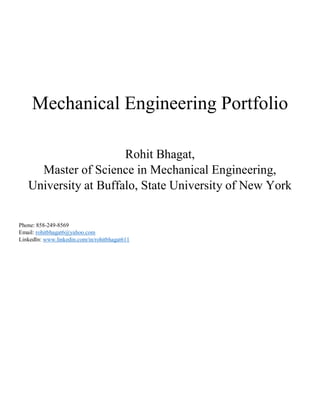 Mechanical Engineering Portfolio
Rohit Bhagat,
Master of Science in Mechanical Engineering,
University at Buffalo, State University of New York
Phone: 858-249-8569
Email: rohitbhagat6@yahoo.com
LinkedIn: www.linkedin.com/in/rohitbhagat611
 