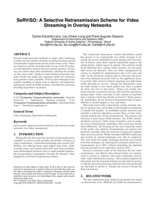 SeRViSO: A Selective Retransmission Scheme for Video
Streaming in Overlay Networks
Carlos Eduardo Lenz, Lau Cheuk Lung and Frank Augusto Siqueira
Department of Informatics and Statistics (INE)
Federal University of Santa Catarina - Florianópolis - Brazil
lenz@inf.ufsc.br, lau.lung@inf.ufsc.br, frank@inf.ufsc.br
ABSTRACT
Several works proposed methods to make video streaming
scalable over the number of clients, avoiding the linear growth
of bandwidth requirements for the media source node. Some
are based on overlay networks built on top of the IP proto-
col and distribute content between overlay partners. In this
way the clients share their bandwidth, reducing the burden
on the source node. Similar to data-oriented proposals, this
work breaks the media into segments which are requested
from partners when available. Novel in this technique is the
explicit handling of losses with a selective retransmission
mechanism based on H.264 content, controlled by estimated
decoding importance of packets.
Categories and Subject Descriptors
C.2.2 [Computer Communication networks]: Network
Protocols — Applications, Routing protocols; C.2.4
[Computer Communication networks]: Distributed Sys-
tems — Distributed applications
General Terms
Video Streaming, Distributed Multimedia
Keywords
peer-to-peer, application level multicast, data-driven overlay
networks, live video transmission
1. INTRODUCTION
During the last few years the increase of processing power
available in devices made possible noteworthy advances in
video compression. Connection technology also evolved (3G,
WiMax, etc) oﬀering home users higher data rates, wider
coverage areas, more speed, lower price and more providers.
Such technological advances start to make possible multime-
dia programming consumption through the Internet, chal-
lenging the television broadcasting method.
Permission to make digital or hard copies of all or part of this work for
personal or classroom use is granted without fee provided that copies are
not made or distributed for proﬁt or commercial advantage and that copies
bear this notice and the full citation on the ﬁrst page. To copy otherwise, to
republish, to post on servers or to redistribute to lists, requires prior speciﬁc
permission and/or a fee.
SAC’10 March 22-26, 2010, Sierre, Switzerland.
Copyright 2010 ACM 978-1-60558-638-0/10/03 ...$10.00.
The traditional client-server content distribution model
has proven to be economically not viable, because it de-
mands the server bandwidth to grow linearly with the num-
ber of clients: each client requires bandwidth equal to the
media bitrate, which cannot be shared. One solution would
be IP Multicast [2] or mBone which, however, are not avail-
able across the Internet: they are either unsupported by
routers or disabled by administrators due to its costs and
risks. In the literature, authors seek to overcome this prob-
lem with multicast protocols built on the application layer,
to provide video services without imposing very high band-
width demands on servers. Among the alternatives, some
are built around a tree which guides how data is pushed
[5], from the root to the leaves. Others are overlay net-
works without a selected structure, but with free association
among nodes, where each part of the content is requested
from a partner which has already received it. Those propos-
als, nonetheless, do not discuss retransmission due to losses,
whether it should happen or not, and when.
This work starts with a data-driven overlay network, sim-
ilar to existing ones, and builds a retransmission mechanism
to handle lost packets. It establishes packet priorities and
speciﬁes a selection algorithm around them, so that unim-
portant packets may not be retransmitted. The priority and
selection is based upon H.264 features: the NALU header,
detailed in section 3. Other types of packets, such as audio,
are given a ﬁxed priority, although a later work may handle
them diﬀerently. By focusing on the most important parts
of the media, the selective retransmission can improve the
playback, specially when the network is losing more packets
than can be recovered. While currently SeRViSO is pull-only
(see section 2), hybrid techniques may also be employed.
The tests show live media streaming networks may beneﬁt
from this technique, by reducing the overhead caused by re-
transmissions up to 40%, without degrading the playback
beyond speciﬁed by the algorithm (around 10%).
Section 2 overviews some of the literature for live video
transmission, and digital video characteristics are summa-
rized in section 3, together with some techniques used in
other video distribution systems. The problem targeted by
this article and the proposed solution are described in section
4. Details about the prototype built and the tests performed
are discussed in section 5. Finally the section 6 brings the
ﬁnal conclusions.
2. RELATED WORK
The ﬁrst application layer multicast proposals were based
on distribution trees. ZIGZAG [5] builds an administrative
 