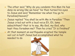  The other said “Why do you condemn this Man He has
done no wrong like we have” he then turned his eyes
to Jesus and said “Remember me when You go to
Paradise(Heaven)”
 Jesus replied “You shall be with Me in Paradise "Then
Jesus cried out with a loud voice Eli, Eli, lama
sabachthani? that is to say, My God, my God, why
hast thou forsaken me? Then he cried “It is finished”
 At that moment an earthquake erupted the temple
veil cut in half! Jesus had accomplished what he
needed to do
 