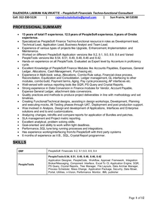 Page 1 of 12
RAJENDRA LAXMAN KALVIKATTE - PeopleSoft Financials Techno-functional Consultant
Cell: 312-330-5124 | rajendra.kalvikatte@gmail.com | Sun Prairie, WI 53590
PROFESSIONAL SUMMARY
 13 years of total IT experience. 12.5 years of PeopleSoft experience. 5 years of Onsite
experience.
 Specialized as PeopleSoft Finance Techno-functional resource in roles as Development lead,
Technical Lead, Application Lead, Business Analyst and Team Lead.
 Experience of various types of projects like Upgrade, Enhancement, Implementation and
Maintenance.
 Worked on different PeopleSoft Application versions like 9.2, 9.1, 9.0, 8.9, 8.4 and Varied
PeopleTools versions like 8.54, 8.51, 8.49, 8.48, 8.46 and 8.42.
 Hands-on experience on all PeopleTools. Evaluated as Expert level by Accenture in proficiency
cycle.
 Excellent Knowledge of PeopleSoft Finance Modules like Accounts Payables, Expenses, General
Ledger, Allocations, Cash Management, Purchasing etc.
 Experience in Multi-book setup, Allocations, Combo Rule setup, Financial close process,
Reconciliation, Equitization and Consolidation. Ledger management, GL interfacing to other
modules, combo build, Payment terms, Aging, Pay cycle processing, AP interfaces etc.
 Well-versed with various reporting tools like SQR, PS Query and Crystal Reports.
 Strong experience in Data Conversion in Finance modules for Vendor, Account Payable,
Expense General Ledger, attachment data conversions.
 Quality practices and methods to produce project deliverables in line with methodology and set
timelines.
 Creating Functional/Technical designs, assisting in design workshops, Development, Planning
and executing mocks, All Testing phases through UAT, Deployment and post production support.
 Was involved in Analysis, Design and development of Applications, Interfaces and Enterprise
solutions and end to end customizations.
 Analyzing changes, retrofits and compare reports for application of Bundles and patches.
 SLA management and Project metric reporting.
 Excellent analytical, problem solving skills.
 Goal-oriented and ability to work within tight deadlines.
 Performance, SQL tune long running processes and integrations.
 Has experience working/interfacing from/to PeopleSoft with third party systems
 6 months of experience as V.B., SQL, Crystal Report programmer.
SKILLS
ERP PeopleSoft Financials 9.2, 9.1,9.0, 8.9, 8.4
PeopleTools
PeopleTools 8.54, 8.51, 8.49, 8.48, 8.46, 8.42
Application Designer, PeopleCode, Workflow, Approval Framework, Integration
Broker/Messaging, Component Interface, Excel To CI, Application Engine, SQR,
PS Query, Crystal Reports, Tree Manager, File Layouts, Data Archive Manager,
Process Scheduler, Mass Change, Application Package, Security, Data Mover,
Portal, Utilities, n-Vision, Performance Monitor, XML publisher
 