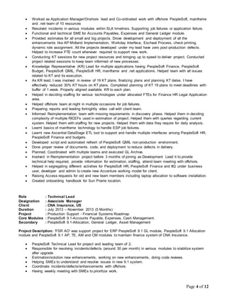 Page 4 of 12
 Worked as Application Manager/Onshore lead and Co-ordinated work with offshore PeopleSoft, mainframe
and .net team of 10 resources
 Resolved incidents in various modules within SLA timelines. Supporting job failures or application failure.
 Functional and technical SME for Accounts Payables, Expenses and General Ledger module.
 Provided estimates for all small and big projects. Drove development and deployment of all the
enhancements like AP Midland Implementation, Workday Interface, Escheat Process, check printing,
dynamic role assignment. All the projects developed under my lead have zero post-production defects.
Helped to increase FTE count whenever required to support new work.
 Conducting KT sessions for new project resources and bringing up to speed to deliver project. Conducted
project related sessions to keep team informed of new processes.
 Knowledge Representative (KR) Lead for multiple applications having PeopleSoft Finance, PeopleSoft
Budget, PeopleSoft QMIL, PeopleSoft HR, mainframe and .net applications. Helped team with all issues
related to KT and its execution.
 As KR lead, I was involved in review of 19 KT plans, finalizing plans and planning KT dates. I have
effectively reduced 30% KT hours on KT plans. Completed planning of KT 19 plans to meet deadlines with
buffer of 1 week. Properly aligned available KR to each plan.
 Helped in deciding staffing for various technologies under allocated FTEs for Finance HR Legal Application
area.
 Helped offshore team at night in multiple occasions for job failures.
 Preparing reports and leading fortnightly video call with client team.
 Informed Reimplementation team with missing requirements in discovery phase. Helped them in deciding
complexity of multiple RICEFs used in estimation of project. Helped them with queries regarding current
system. Helped them with staffing for new projects. Helped them with data they require for daily analysis.
 Learnt basics of mainframe technology to handle ESP job failures.
 Learnt new Ascential DataStage ETL tool to support and handle multiple interfaces among PeopleSoft HR,
PeopleSoft Finance and budgets.
 Developed script and automated refresh of PeopleSoft QMIL non-production environment.
 Done proper review of documents, code, and deployment to reduce defects in delivery.
 Planned, Coordinated with multiple teams and executed GL Archive.
 Involved in Reimplementation project before 3 months of joining as Development Lead it to provide
technical help required, provide information for estimation, staffing, attend team meeting with offshore.
 Helped in segregating different activities for PeopleSoft HR, PeopleSoft Finance and IIQ under business
user, developer and admin to create new Accenture working model for client.
 Raising Access requests for old and new team members including laptop allocation to software installation.
 Created onboarding handbook for Sun Prairie location.
Role : Technical Lead
Designation : Associate Manager
Client : CNA Insurance, US
Duration : July 2013 – November 2013 (5 Months)
Project : Production Support - Financial Systems Roadmap
Core Modules : PeopleSoft 9.1-Accounts Payable, Expenses, Cash Management.
Secondary : PeopleSoft 9.1-Allocation, General Ledger, Asset Management
Project Description: 'FSR AO' was support project for ERP PeopleSoft 9.1 GL module, PeopleSoft 9.1 Allocation
module and PeopleSoft 9.1 AP, TE, AM and CM modules to maintain finance system of CNA Insurance.
 PeopleSoft Technical Lead for project and leading team of 2.
 Responsible for resolving incidents/defects (around 30 per month) in various modules to stabilize system
after upgrade
 Estimation/solution new enhancements, working on new enhancements, doing code reviews.
 Helping SMEs to understand and resolve issues in new 9.1 system.
 Coordinate incidents/defects/enhancements with offshore.
 Having weekly meeting with SMEs to prioritize work.
 