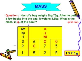 Question  :  Hasrul’s bag weighs 2kg 75g. After he puts  a few books into the bag, it weighs 3.6kg. What is the mass, in  g , of the book?  (UPSR 2002) m g m ℓ Km Kg ℓ ● 3 6 0 0 2 0 7 5 1 5 2 5 ─ 1 5 2 5 g  MASS 