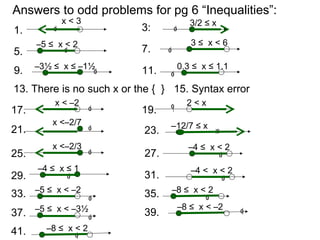 Answers to odd problems for pg 6 “Inequalities”:
1.
3/2 ≤ x
0
x < 3
3:
13. There is no such x or the { }
0
5. 0
–5 ≤ x < 2
7. 0
3 ≤ x < 6
9. 0
–3½ ≤ x ≤ –1½
11. 0
0.3 ≤ x ≤ 1.1
15. Syntax error
17. 0
x < –2
19. 0 2 < x
21. 0
x <–2/7 –12/7 ≤ x
23. 0
25. 0
x <–2/3
27. 0
–4 ≤ x < 2
29. 31.0
–4 ≤ x ≤ 1
0
–4 < x < 2
33. 0
–5 ≤ x < –2 35. 0
–8 ≤ x < 2
37. 0
–5 ≤ x < –3½ 39. 0
–8 ≤ x < –2
41. 0
–8 ≤ x < 2
 