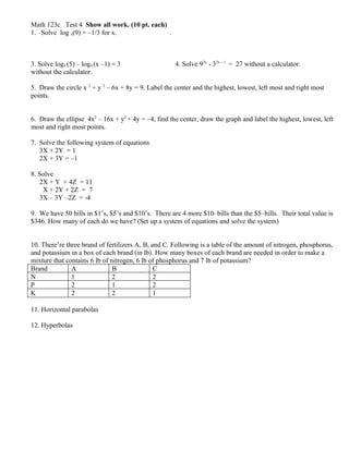 Math 123c Test 4 Show all work. (10 pt. each)
1. Solve log x(9) = –1/3 for x.               .



3. Solve log4 (5) – log4 (x –1) = 3                   4. Solve 92x * 32x – 1 = 27 without a calculator.
without the calculator.

5. Draw the circle x 2 + y 2 – 6x + 8y = 9. Label the center and the highest, lowest, left most and right most
points.


6. Draw the ellipse 4x2 – 16x + y2 + 4y = –4, find the center, draw the graph and label the highest, lowest, left
most and right most points.

7. Solve the following system of equations
   3X + 2Y = 1
   2X + 3Y = –1

8. Solve
   2X + Y + 4Z = 11
    X + 2Y + 2Z = 7
   3X – 3Y –2Z = -4

9. We have 50 bills in $1’s, $5’s and $10’s. There are 4 more $10–bills than the $5–bills. Their total value is
$346. How many of each do we have? (Set up a system of equations and solve the system)


10. There’re three brand of fertilizers A, B, and C. Following is a table of the amount of nitrogen, phosphorus,
and potassium in a box of each brand (in lb). How many boxes of each brand are needed in order to make a
mixture that contains 6 lb of nitrogen, 6 lb of phosphorus and 7 lb of potassium?
Brand          A               B               C
N              1               2               2
P              2               1               2
K              2               2               1

11. Horizontal parabolas

12. Hyperbolas
 