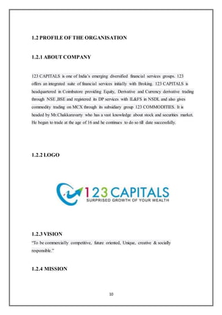 10
1.2 PROFILE OF THE ORGANISATION
1.2.1 ABOUT COMPANY
123 CAPITALS is one of India’s emerging diversified financial services groups. 123
offers an integrated suite of financial services initially with Broking. 123 CAPITALS is
headquartered in Coimbatore providing Equity, Derivative and Currency derivative trading
through NSE ,BSE and registered its DP services with IL&FS in NSDL and also gives
commodity trading on MCX through its subsidiary group 123 COMMODITIES. It is
headed by Mr.Chakkaravarty who has a vast knowledge about stock and securities market.
He began to trade at the age of 16 and he continues to do so till date successfully.
1.2.2 LOGO
1.2.3 VISION
“To be commercially competitive, future oriented, Unique, creative & socially
responsible.”
1.2.4 MISSION
 